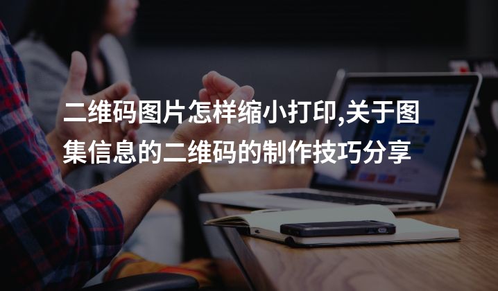 二维码图片怎样缩小打印,关于图集信息的二维码的制作技巧分享