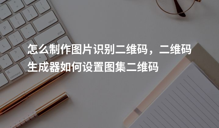 怎么制作图片识别二维码，二维码生成器如何设置图集二维码