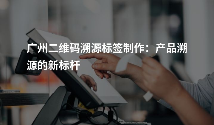 广州二维码溯源标签制作：产品溯源的新标杆