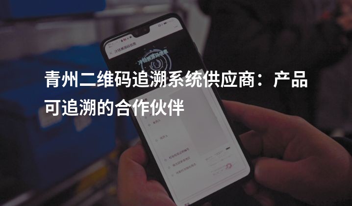 青州二维码追溯系统供应商：产品可追溯的合作伙伴