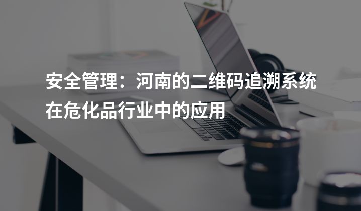 安全管理：河南的二维码追溯系统在危化品行业中的应用