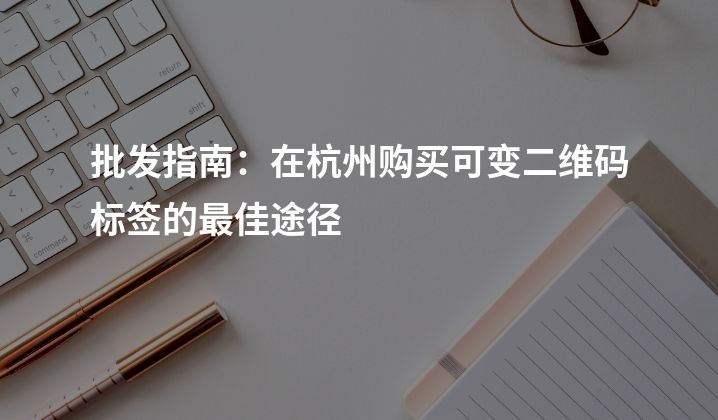 批发指南：在杭州购买可变二维码标签的最佳途径