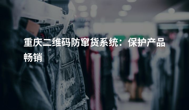 重庆二维码防窜货系统：保护产品畅销