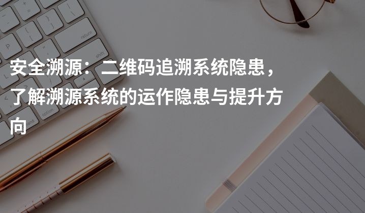 安全溯源：二维码追溯系统隐患，了解溯源系统的运作隐患与提升方向