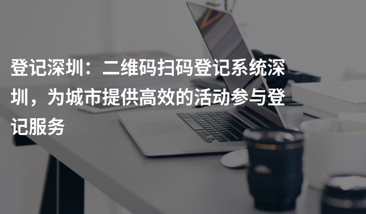 登记深圳：二维码扫码登记系统深圳，为城市提供高效的活动参与登记服务