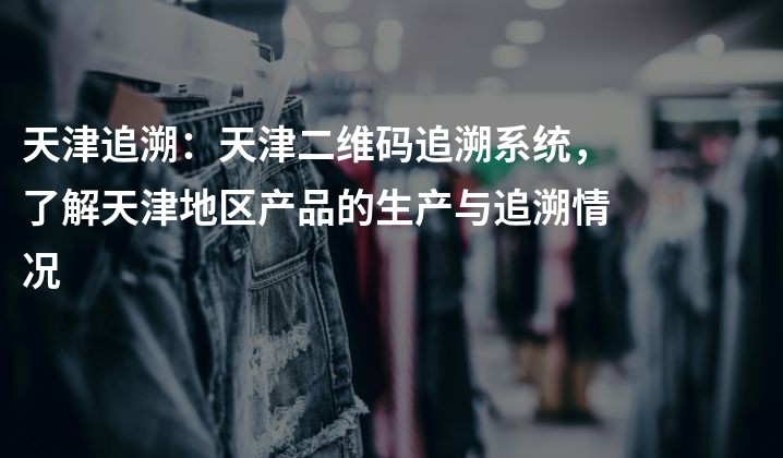 天津追溯：天津二维码追溯系统，了解天津地区产品的生产与追溯情况