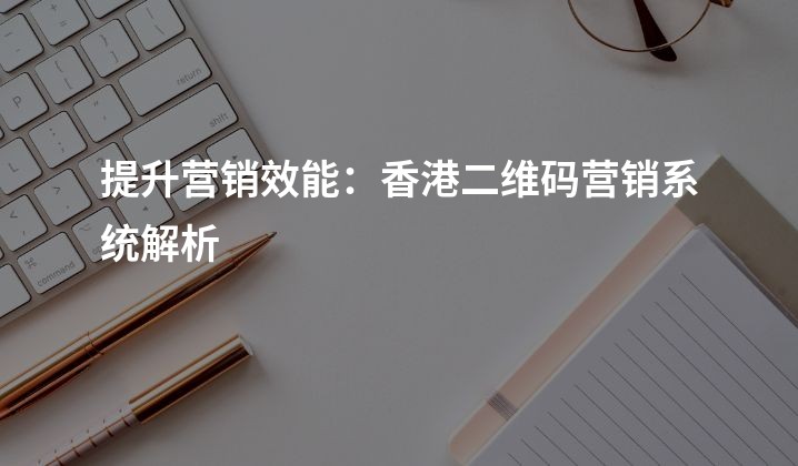 提升营销效能：香港二维码营销系统解析