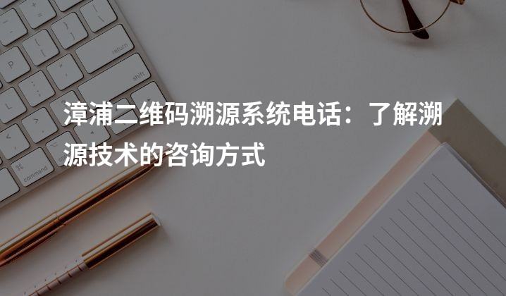 漳浦二维码溯源系统电话：了解溯源技术的咨询方式